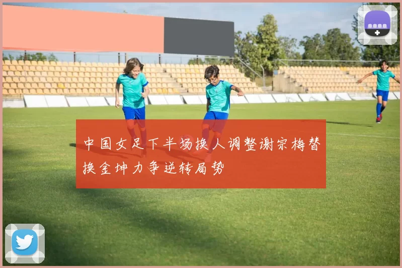 中国女足下半场换人调整谢宗梅替换金坤力争逆转局势