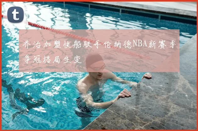 乔治加盟快船联手伦纳德NBA新赛季争冠格局生变
