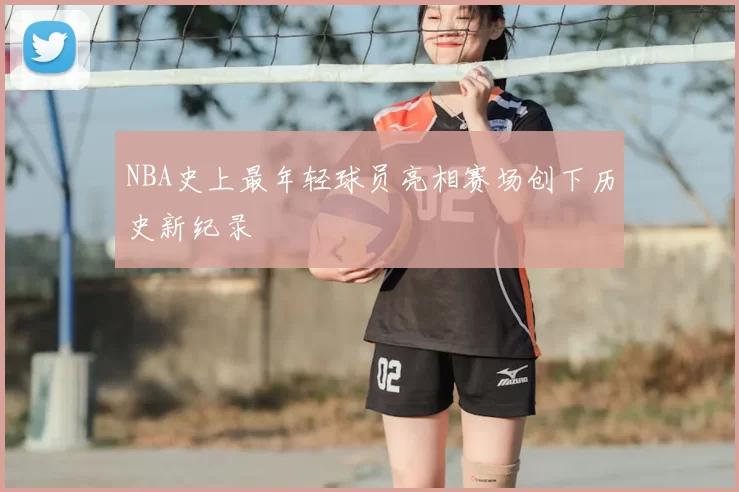NBA史上最年轻球员亮相赛场创下历史新纪录
