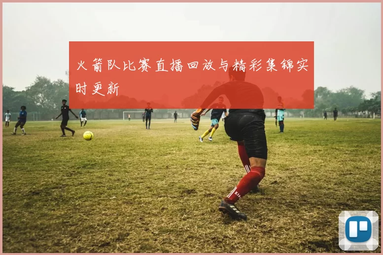火箭队比赛直播回放与精彩集锦实时更新