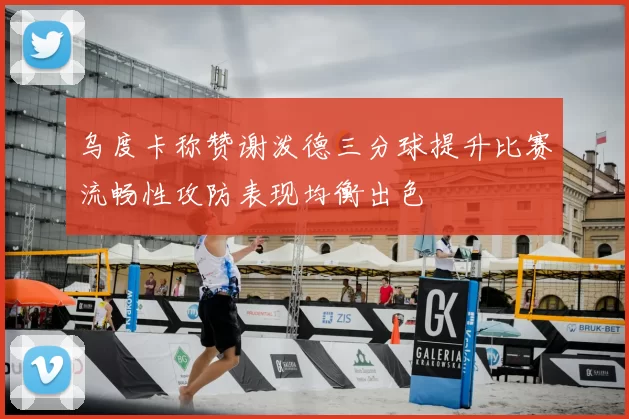 乌度卡称赞谢泼德三分球提升比赛流畅性攻防表现均衡出色