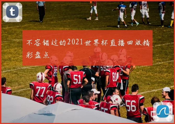 不容错过的2021世界杯直播回放精彩盘点