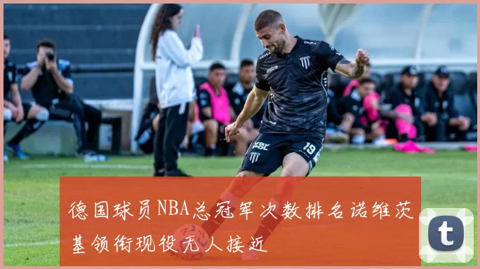 德国球员NBA总冠军次数排名诺维茨基领衔现役无人接近