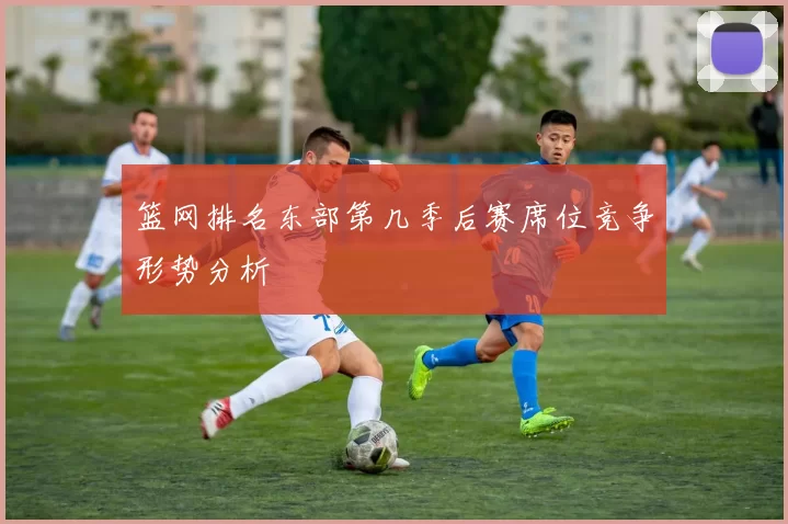 篮网排名东部第几季后赛席位竞争形势分析