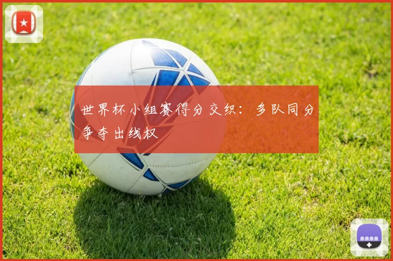 世界杯小组赛得分交织:多队同分争夺出线权