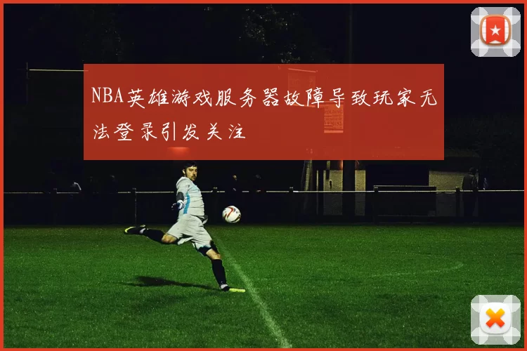 NBA英雄游戏服务器故障导致玩家无法登录引发关注