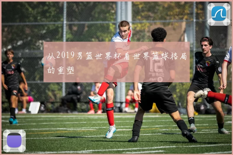 从2019男篮世界杯看世界篮球格局的重塑