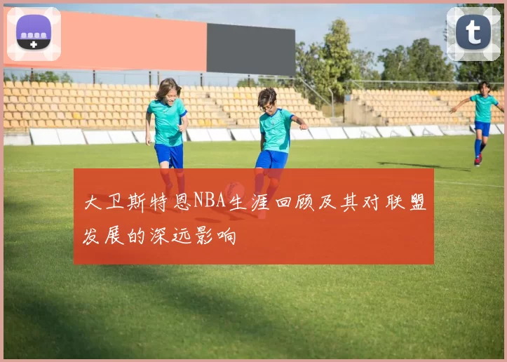 大卫斯特恩NBA生涯回顾及其对联盟发展的深远影响