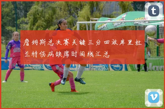 詹姆斯总决赛关键三分回放库里杜兰特伤病缺席时间线汇总