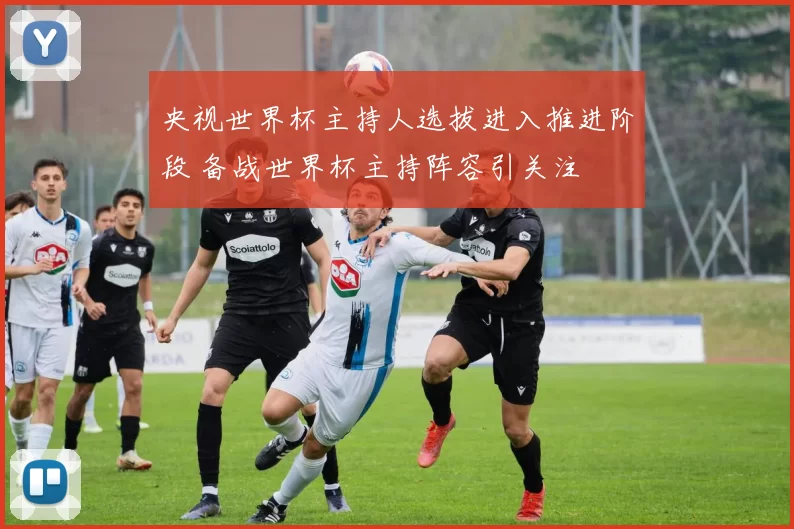 央视世界杯主持人选拔进入推进阶段 备战世界杯主持阵容引关注