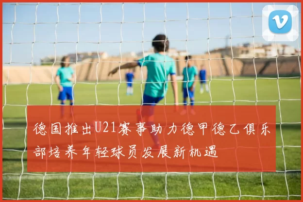 德国推出U21赛事助力德甲德乙俱乐部培养年轻球员发展新机遇
