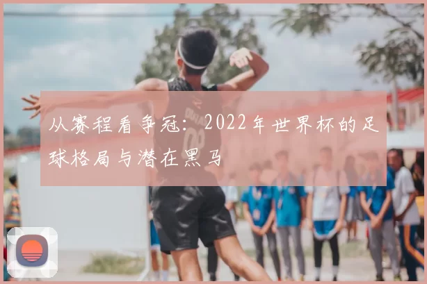 从赛程看争冠：2022年世界杯的足球格局与潜在黑马