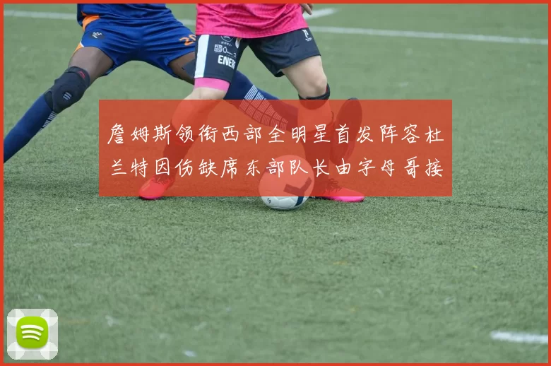 詹姆斯领衔西部全明星首发阵容杜兰特因伤缺席东部队长由字母哥接任