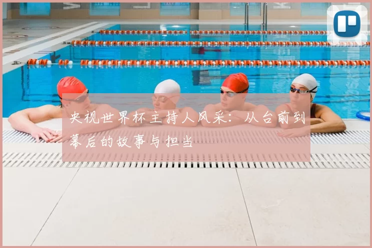 央视世界杯主持人风采:从台前到幕后的故事与担当