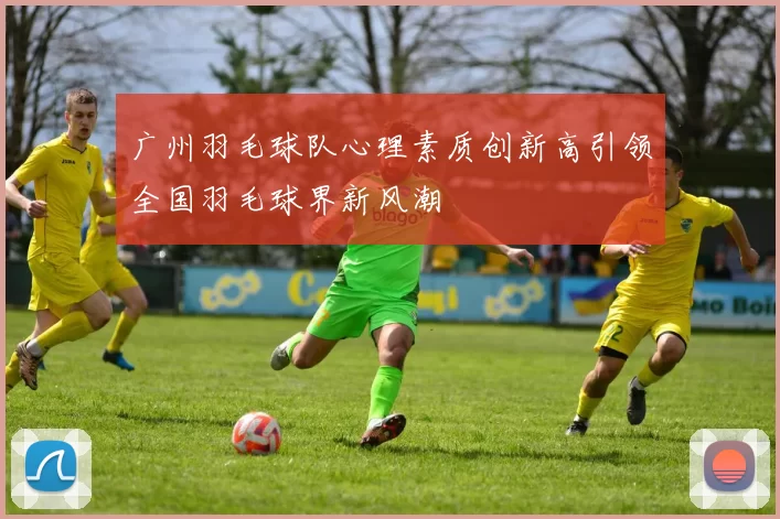 广州羽毛球队心理素质创新高引领全国羽毛球界新风潮