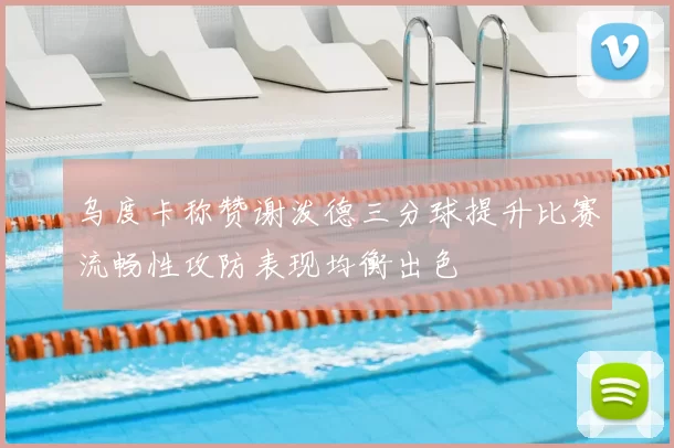 乌度卡称赞谢泼德三分球提升比赛流畅性攻防表现均衡出色