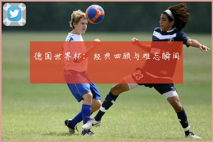 德国世界杯:经典回顾与难忘瞬间