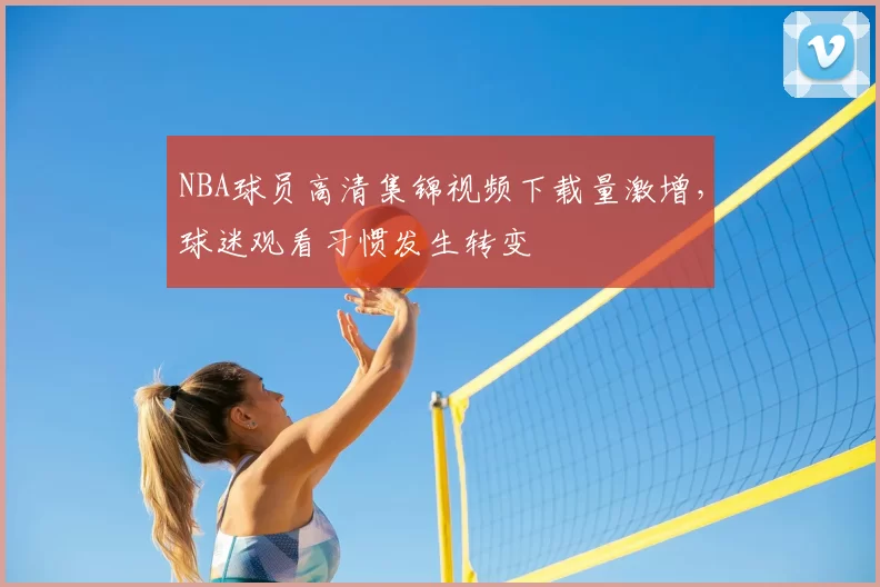 NBA球员高清集锦视频下载量激增，球迷观看习惯发生转变