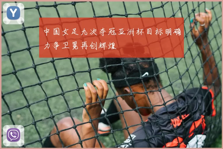 中国女足九次夺冠亚洲杯目标明确力争卫冕再创辉煌