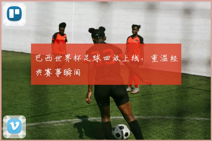 巴西世界杯足球回放上线，重温经典赛事瞬间