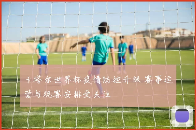 卡塔尔世界杯疫情防控升级 赛事运营与观赛安排受关注