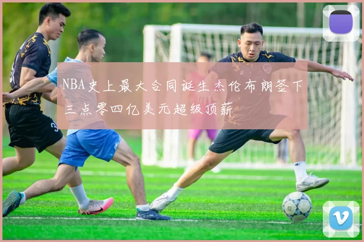 NBA史上最大合同诞生杰伦布朗签下三点零四亿美元超级顶薪
