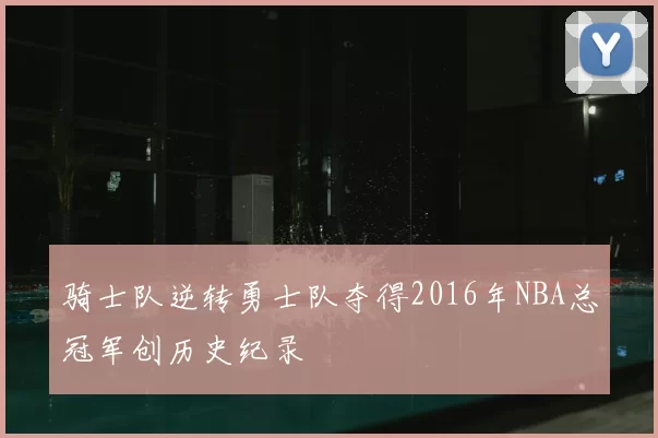 骑士队逆转勇士队夺得2016年NBA总冠军创历史纪录