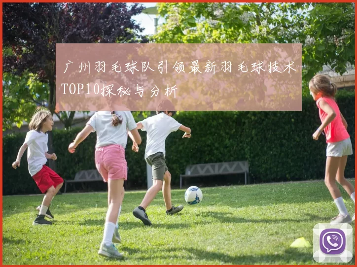 广州羽毛球队引领最新羽毛球技术TOP10探秘与分析