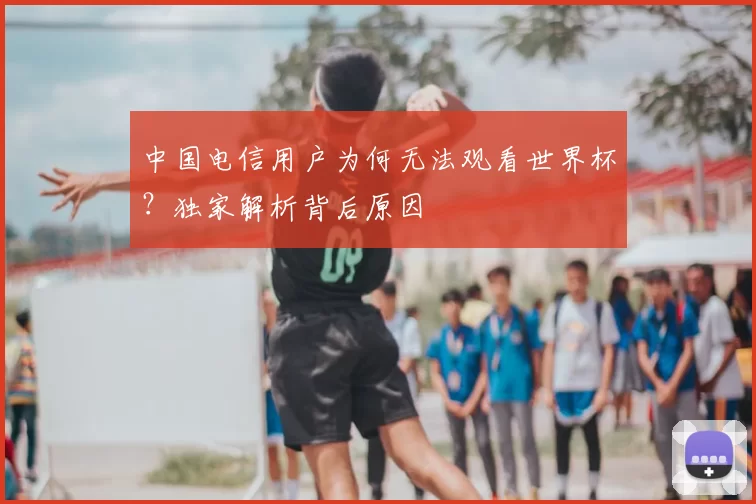 中国电信用户为何无法观看世界杯?独家解析背后原因
