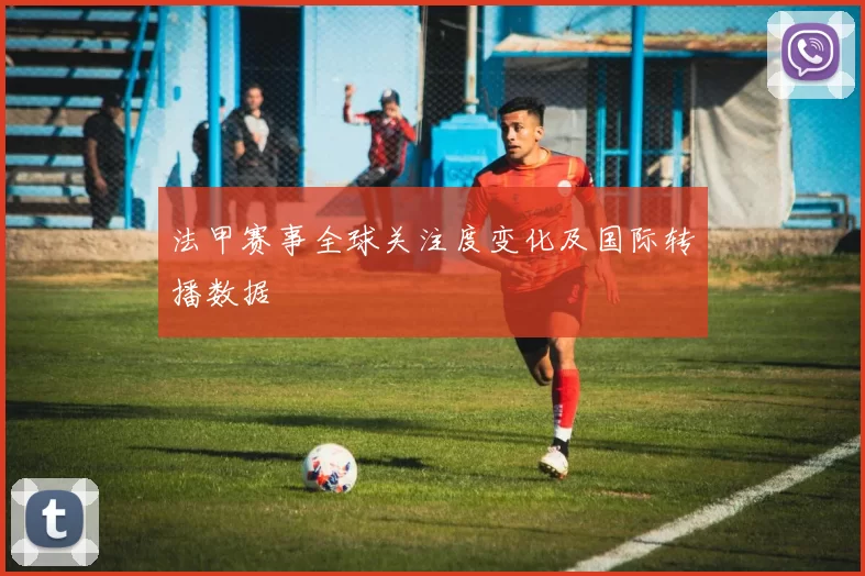 法甲赛事全球关注度变化及国际转播数据