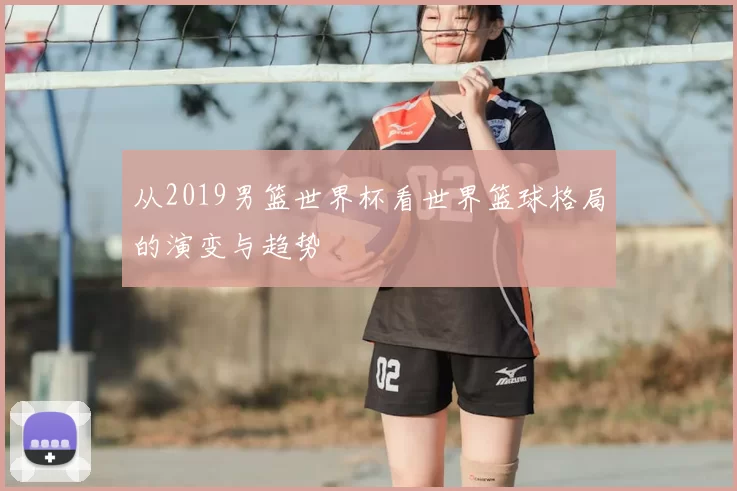 从2019男篮世界杯看世界篮球格局的演变与趋势
