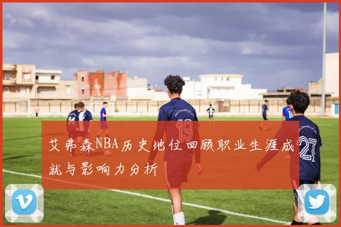 艾弗森NBA历史地位回顾职业生涯成就与影响力分析