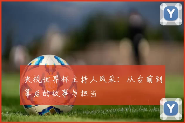 央视世界杯主持人风采：从台前到幕后的故事与担当