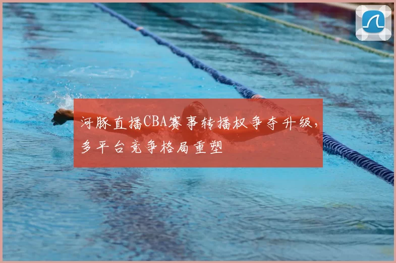 河豚直播CBA赛事转播权争夺升级，多平台竞争格局重塑