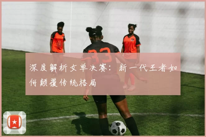 深度解析女单决赛：新一代王者如何颠覆传统格局