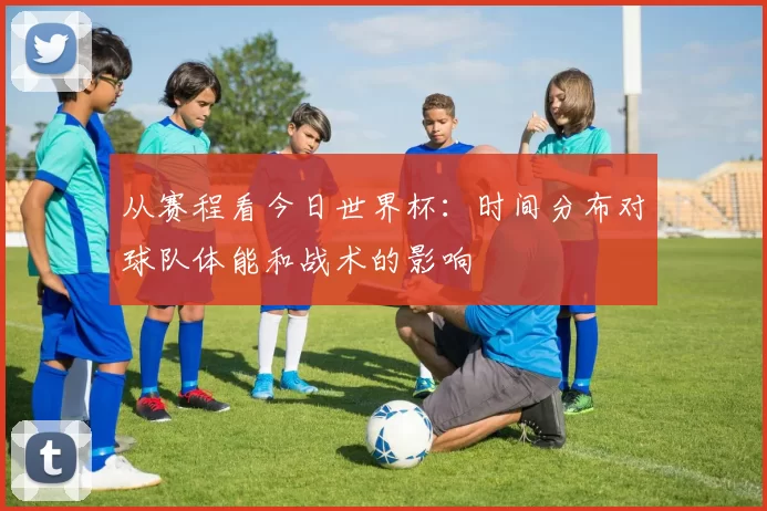 从赛程看今日世界杯:时间分布对球队体能和战术的影响