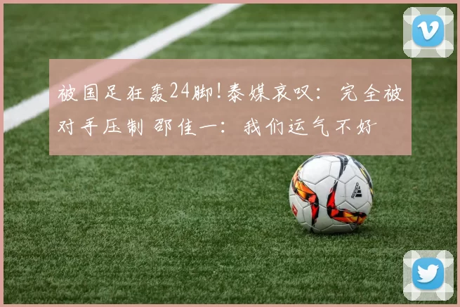 被国足狂轰24脚!泰媒哀叹：完全被对手压制 邵佳一：我们运气不好