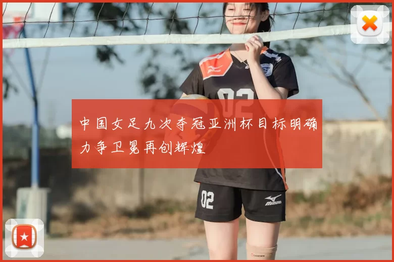 中国女足九次夺冠亚洲杯目标明确力争卫冕再创辉煌