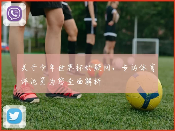 关于今年世界杯的疑问，专访体育评论员为您全面解析
