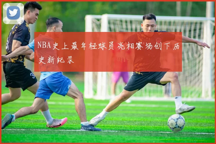 NBA史上最年轻球员亮相赛场创下历史新纪录