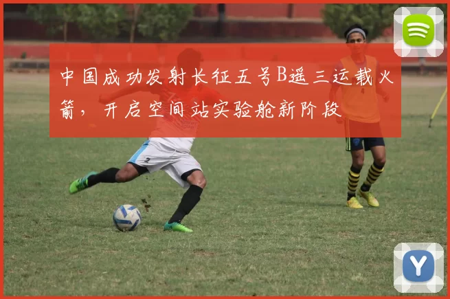 中国成功发射长征五号B遥三运载火箭,开启空间站实验舱新阶段
