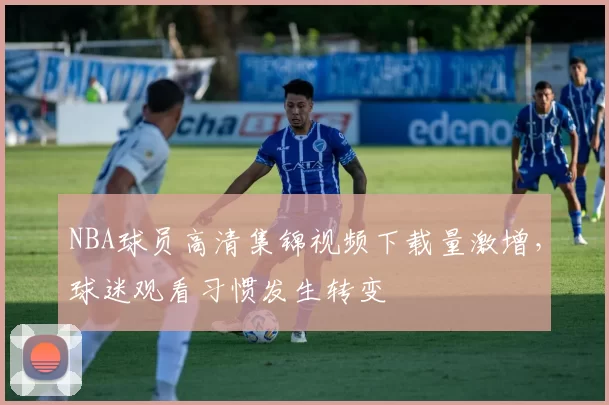 NBA球员高清集锦视频下载量激增，球迷观看习惯发生转变