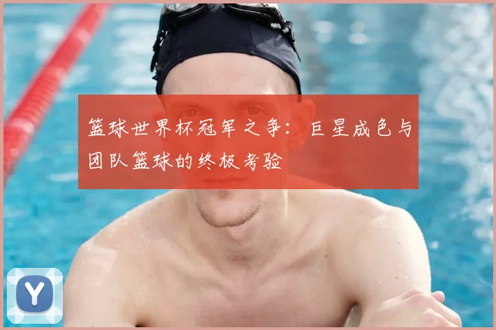 篮球世界杯冠军之争:巨星成色与团队篮球的终极考验
