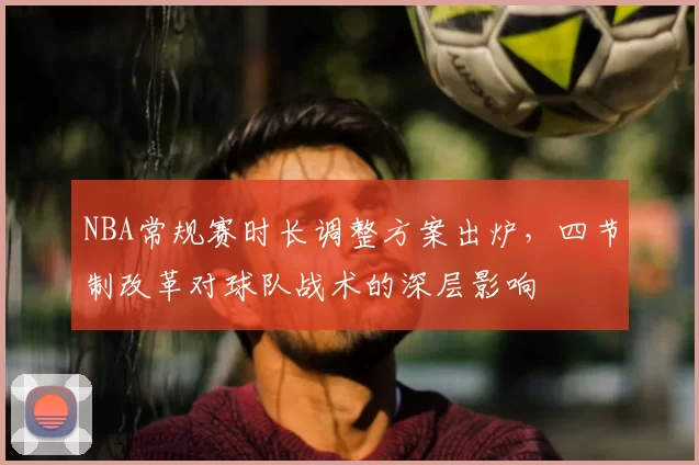 NBA常规赛时长调整方案出炉,四节制改革对球队战术的深层影响