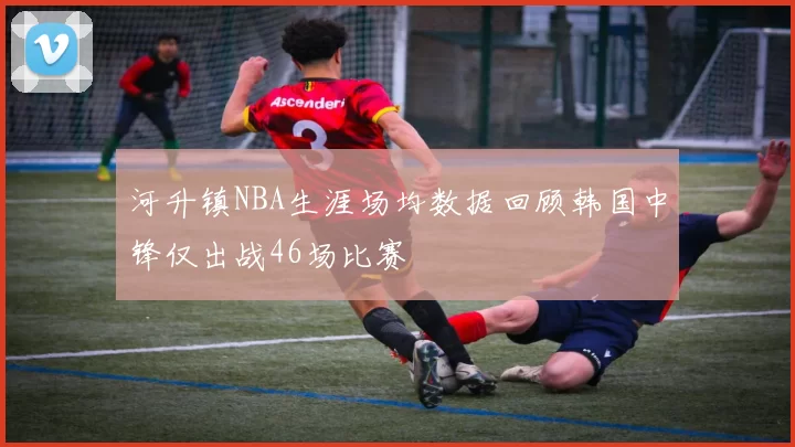 河升镇NBA生涯场均数据回顾韩国中锋仅出战46场比赛