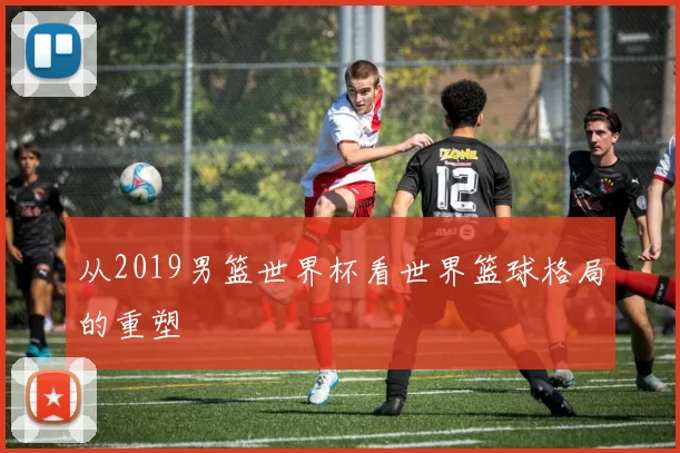 从2019男篮世界杯看世界篮球格局的重塑