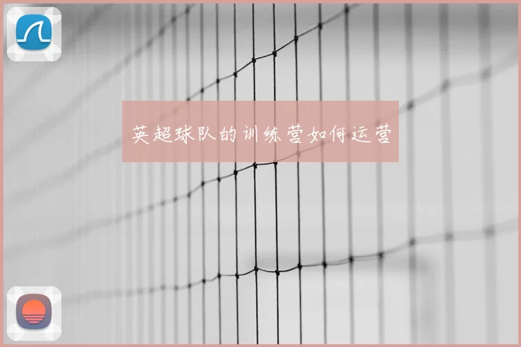 英超球队的训练营如何运营