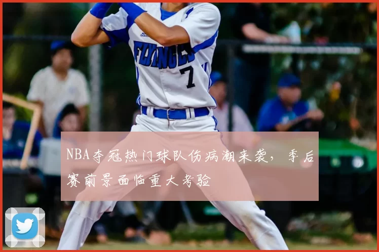 NBA夺冠热门球队伤病潮来袭，季后赛前景面临重大考验