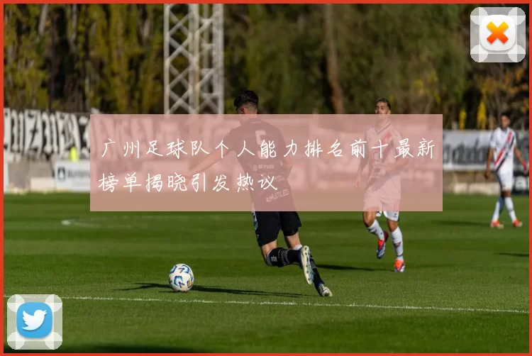 广州足球队个人能力排名前十最新榜单揭晓引发热议