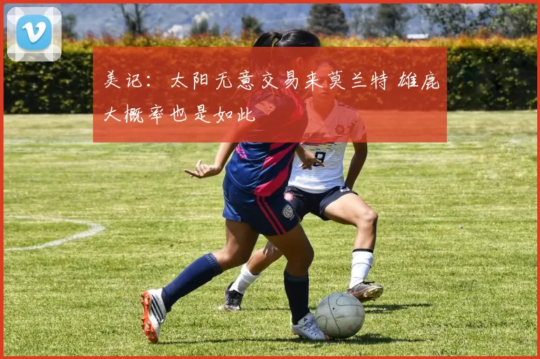 美记:太阳无意交易来莫兰特 雄鹿大概率也是如此